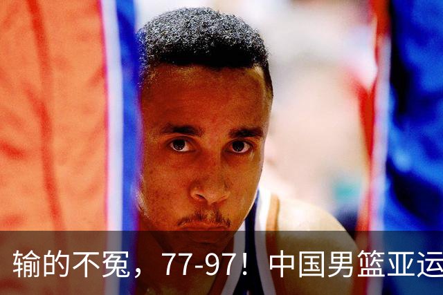 输的不冤，77-97！中国男篮亚运最大惨败，背后一个隐患已经到了必须正视的时候